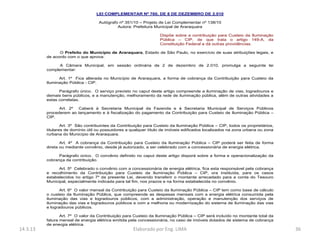 LEI COMPLEMENTAR Nº 760, DE 8 DE DEZEMBRO DE 2.010

                                    Autógrafo nº 351/10 – Projeto de Lei Complementar nº 138/10
                                             Autora: Prefeitura Municipal de Araraquara

                                                                   Dispõe sobre a contribuição para Custeio da Iluminação
                                                                   Pública – CIP, de que trata o artigo 149-A, da
                                                                   Constituição Federal e dá outras providências.

                O Prefeito do Município de Araraquara, Estado de São Paulo, no exercício de suas atribuições legais, e
          de acordo com o que aprova:

                A Câmara Municipal, em sessão ordinária de 2 de dezembro de 2.010, promulga a seguinte lei
          complementar:

                Art. 1º Fica alterada no Município de Araraquara, a forma de cobrança da Contribuição para Custeio da
          Iluminação Pública - CIP.

                Parágrafo único. O serviço previsto no caput deste artigo compreende a iluminação de vias, logradouros e
          demais bens públicos, e a manutenção, melhoramento da rede de iluminação pública, além de outras atividades a
          estas correlatas.

                Art. 2º Caberá à Secretaria Municipal da Fazenda e à Secretaria Municipal de Serviços Públicos
          procederem ao lançamento e à fiscalização do pagamento da Contribuição para Custeio de Iluminação Pública –
          CIP.

                  Art. 3º São contribuintes da Contribuição para Custeio da Iluminação Pública – CIP, todos os proprietários,
          titulares de domínio útil ou possuidores a qualquer título de imóveis edificados localizados na zona urbana ou zona
          rurbana do Município de Araraquara.

                 Art. 4º A cobrança da Contribuição para Custeio da Iluminação Pública – CIP poderá ser feita de forma
          direta ou mediante convênio, desde já autorizado, a ser celebrado com a concessionária de energia elétrica.

                Parágrafo único. O convênio definido no caput deste artigo disporá sobre a forma e operacionalização da
          cobrança da contribuição.

                Art. 5º Celebrado o convênio com a concessionária de energia elétrica, fica esta responsável pela cobrança
          e recolhimento da Contribuição para Custeio da Iluminação Pública – CIP, ora instituída, para os casos
          estabelecidos no artigo 7º da presente Lei, devendo transferir o montante arrecadado para a conta do Tesouro
          Municipal, especialmente indicada para tal fim, nos prazos e na forma estabelecida no convênio.

                 Art. 6º O valor mensal da Contribuição para Custeio da Iluminação Pública – CIP tem como base de cálculo
          o custeio da Iluminação Pública, que compreende as despesas mensais com a energia elétrica consumida pela
          iluminação das vias e logradouros públicos, com a administração, operação e manutenção dos serviços de
          iluminação das vias e logradouros públicos e com a melhoria ou modernização do sistema de iluminação das vias
          e logradouros públicos.

                 Art. 7º O valor da Contribuição para Custeio da Iluminação Pública – CIP será incluído no montante total da
          fatura mensal de energia elétrica emitida pela concessionária, no caso de imóveis dotados de sistema de cobrança
          de energia elétrica.
14.3.13                                              Elaborado por Eng. LIMA                                                    36
 