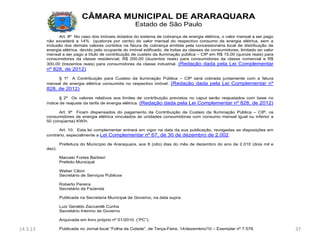 CÂMARA MUNICIPAL DE ARARAQUARA
                                                        Estado de São Paulo
                 Art. 8º No caso dos imóveis dotados do sistema de cobrança de energia elétrica, o valor mensal a ser pago
          não excederá a 14% (quatorze por cento) do valor mensal do respectivo consumo de energia elétrica, sem a
          inclusão dos demais valores contidos na fatura de cobrança emitida pela concessionária local de distribuição de
          energia elétrica, devido pelo ocupante do imóvel edificado, de todas as classes de consumidores, limitado ao valor
          mensal a ser pago a título de contribuição de custeio da iluminação pública – CIP em R$ 15,00 (quinze reais) para
          consumidores da classe residencial, R$ 200,00 (duzentos reais) para consumidores da classe comercial e R$
          300,00 (trezentos reais) para consumidores da classe industrial. (Redação dada pela Lei Complementar
          nº 828, de 2012)
               § 1º A Contribuição para Custeio da iluminação Pública – CIP será cobrada juntamente com a fatura
          mensal de energia elétrica consumida no respectivo imóvel. (Redação dada pela Lei Complementar nº
          828, de 2012)
                 § 2º Os valores relativos aos limites de contribuição previstos no caput serão reajustados com base no
          índice de reajuste da tarifa de energia elétrica. (Redação dada pela Lei Complementar nº 828, de 2012)

                 Art. 9º Ficam dispensados do pagamento da Contribuição de Custeio da Iluminação Pública – CIP, os
          consumidores de energia elétrica vinculados às unidades consumidoras com consumo mensal igual ou inferior a
          50 (cinqüenta) KW/h.

                Art. 10. Esta lei complementar entrará em vigor na data da sua publicação, revogadas as disposições em
          contrário, especialmente a Lei Complementar nº 67, de 30 de dezembro de 2.002.

                  Prefeitura do Município de Araraquara, aos 8 (oito) dias do mês de dezembro do ano de 2.010 (dois mil e
          dez).

                  Marcelo Fortes Barbieri
                  Prefeito Municipal

                  Weber Ciloni
                  Secretário de Serviços Públicos

                  Roberto Pereira
                  Secretário da Fazenda

                  Publicada na Secretaria Municipal de Governo, na data supra.

                  Luiz Geraldo Zaccarelli Cunha
                  Secretário Interino de Governo

                  Arquivada em livro próprio nº 01/2010. (“PC”).

14.3.13           Publicada no Jornal local “Folha da Cidade”, de Terça-Feira, 14/dezembro/10 – Exemplar nº 7.576.             37
 