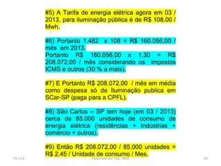 #5) A Tarifa de energia elétrica agora em 03 /
          2013, para iluminação pública é de R$ 108,00 /
          Mwh.

          #6) Portanto 1.482 x 108 = R$ 160.056,00 /
          mês em 2013.
          Portanto R$ 160.056,00 x 1,30 = R$
          208.072,00 / mês considerando os impostos
          ICMS e outros (30 % a mais).

          #7) E Portanto R$ 208.072,00 / mês em média
          como despesa só de Iluminação publica em
          SCar-SP (paga para a CPFL).

          #8) São Carlos – SP tem hoje (em 03 / 2013)
          cerca de 85.000 unidades de consumo de
          energia elétrica (residências + Indústrias +
          comércio + outros).

          #9) Então R$ 208.072,00 / 85.000 unidades =
          R$ 2,45 / Unidade de consumo / Mes.
14.3.13                   Elaborado por Eng. LIMA          41
 