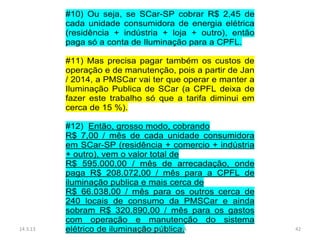#10) Ou seja, se SCar-SP cobrar R$ 2,45 de
          cada unidade consumidora de energia elétrica
          (residência + indústria + loja + outro), então
          paga só a conta de Iluminação para a CPFL.

          #11) Mas precisa pagar também os custos de
          operação e de manutenção, pois a partir de Jan
          / 2014, a PMSCar vai ter que operar e manter a
          Iluminação Publica de SCar (a CPFL deixa de
          fazer este trabalho só que a tarifa diminui em
          cerca de 15 %).

          #12) Então, grosso modo, cobrando
          R$ 7,00 / mês de cada unidade consumidora
          em SCar-SP (residência + comercio + indústria
          + outro), vem o valor total de
          R$ 595.000,00 / mês de arrecadação, onde
          paga R$ 208.072,00 / mês para a CPFL de
          iluminação publica e mais cerca de
          R$ 66.038,00 / mês para os outros cerca de
          240 locais de consumo da PMSCar e ainda
          sobram R$ 320.890,00 / mês para os gastos
          com operação e manutenção do sistema
14.3.13   elétrico de iluminação pública.
                            Elaborado por Eng. LIMA        42
 