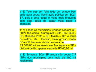 #16) Tem que ser feito todo um estudo bem
          sério para cobrar iluminação pública em SCar-
          SP, pois o povo daqui é muito mais briguento
          com esta coisa de pagar mais taxas e
          impostos.

          #17) Todos os municípios vizinhos cobram CIP
          (TIP), tais como Araraquara – SP, Rio Claro –
          SP, Ribeirão Preto – SP, Matão – SP, e todos
          os outros, etc. Porisso, bem grosso modo,
          SCar-SP tem uma divida de cerca de
          R$ 300,00 mi enquanto em Araraquara – SP a
          divida é de tão apenas cerca de R$ 40,00 mi.

          #18) Somente SCar-SP ainda não cobra CIP
          (TIP) dos municípios com mais de 100 mil
          habitantes.

14.3.13                   Elaborado por Eng. LIMA         44
 