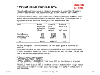 Elaborado
           Parte B1 (cálculo empírico da CPFL)
                                                                                     Em 1996
          - Considerações genéricas sobre os valores de quantidade de postes / luminárias para
          iluminação de avenidas e ruas, apresentados, por escrito, pela CPFL para a PMSC:

          - Conforme dados em anexo, apresentados pela CPFL (solicitados pelo Sr. Márcio Rossit
          / PMSC mediante minha assessoria), o municipio de São Carlos, como um todo, tem a
          seguinte situação em termos de iluminação pública de avenidas e ruas:

          Local                      Postes /      Potencia         Potencia
                                     luminárias    total            especifica
                                     instalados    instalada
                                     (Qde)         (Watts)          (W / poste)

          - Santa Eudóxia                222          20.438             92
          - Agua Vermelha                118          12.208            103
          - São Carlos                  18.680       2.839.137          152

          - Total                       19.020       2.871.783          151

          - Ou seja, cada poste / luminária apresenta um valor médio global de 151 Watts de
          potencia.
          - Acho particularmente um valor elevado, conhecendo São Carlos como conheço, dentro
          da minha experiência profissional (CPFL pode, muito bem, está "chutando" valores para
          mais, já que a PMSC nunca conferiu mesmo).

          - E fazendo umas contas apresento:
          2.871.783 Watts / 1000 = 2.872 Kw.
          2.872 Kw x 360 Hs = 1.033.920 Kwh / mês (onde 360 Hs é o tempo que as lampadas
          ficam ligadas no mês em média).
          - Ou seja, a PMSC paga um total de 1.033.920 Kwh / mês de consumo de energia elétrica
          para iluminação pública de avenidas e ruas no municipio (São Carlos + Santa Eudóxia +
          Agua Vermelha).
14.3.13                                   Elaborado por Eng. LIMA                                 59
 
