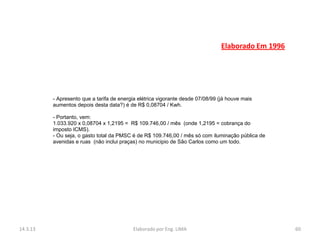 Elaborado Em 1996




          - Apresento que a tarifa de energia elétrica vigorante desde 07/08/99 (já houve mais
          aumentos depois desta data?) é de R$ 0,08704 / Kwh.

          - Portanto, vem:
          1.033.920 x 0,08704 x 1,2195 = R$ 109.746,00 / mês (onde 1,2195 = cobrança do
          imposto ICMS).
          - Ou seja, o gasto total da PMSC é de R$ 109.746,00 / mês só com iluminação pública de
          avenidas e ruas (não inclui praças) no municipio de São Carlos como um todo.




14.3.13                                    Elaborado por Eng. LIMA                                   60
 