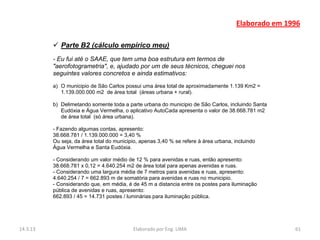 Elaborado em 1996

           Parte B2 (cálculo empírico meu)
          - Eu fui até o SAAE, que tem uma boa estrutura em termos de
          "aerofotogrametria", e, ajudado por um de seus técnicos, cheguei nos
          seguintes valores concretos e ainda estimativos:
          a) O municipio de São Carlos possui uma área total de aproximadamente 1.139 Km2 =
             1.139.000.000 m2 de área total (áreas urbana + rural).

          b) Delimetando somente toda a parte urbana do municipio de São Carlos, incluindo Santa
             Eudóxia e Água Vermelha, o aplicativo AutoCada apresenta o valor de 38.668.781 m2
             de área total (só área urbana).

          - Fazendo algumas contas, apresento:
          38.668.781 / 1.139.000.000 = 3,40 %
          Ou seja, da área total do municipio, apenas 3,40 % se refere à área urbana, incluindo
          Água Vermelha e Santa Eudóxia.

          - Considerando um valor médio de 12 % para avenidas e ruas, então apresento:
          38.668.781 x 0,12 = 4.640.254 m2 de área total para apenas avenidas e ruas.
          - Considerando uma largura média de 7 metros para avenidas e ruas, apresento:
          4.640.254 / 7 = 662.893 m de somatória para avenidas e ruas no municipio.
          - Considerando que, em média, é de 45 m a distancia entre os postes para iluminação
          pública de avenidas e ruas, apresento:
          662.893 / 45 = 14.731 postes / luminárias para iluminação pública.




14.3.13                                    Elaborado por Eng. LIMA                                    61
 