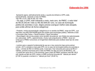 Elaborado Em 1996


           Apresento agora, estimativamente ainda, o quanto de dinheiro a CPFL está,
          eventualmente, cobrando a mais da PMSC:
          109.746 x 0,23 = R$ 25.242, 00 / mês
          - Ou seja, a CPFL está cobrando a mais, mais caro, da PMSC, o valor total
          de R$ 25.242,00 / mês ou R$ 302.904,00 / ano, no caso de iluminação
          pública de avenidas e ruas (lógico preciso averiguar melhor esta situação,
          para então afirmar de forma categórica)
          - Portanto, minha recomendação categóricica é no sentido da PMSC exigir da CPFL, que
          seja feito uma RECONTAGEM geral dos postes para iluminação pública, referente a todo
          o municipio (São Carlos + Santa Eudóxia + Água Vermelha).
          - Recontagem não só dos postes como também da potencia (em Watts) de cada lampada
          em cada poste (CPFL, aparentimente, chutou tudo prejudicando a PMSC - levar em
          conta que a PMSC nunca teve um Engenheiro Eletricista para analisar esse tipo de coisa
          da CPFL).

          - Lembro para o aspecto fundamental de que se o meu raciocínio logo acima estiver
          correto (23 % cobrado a mais pela CPFL só no caso de iluminação pública de avenidas e
          ruas), a dívida de R$ 3,5 milhões pode, muito bem, ficar reduzida para cerca de R$ 2,7
          milhões, portanto economia para o lado da PMSC de algo em torno de R$ 800,0 mil.
          - E ainda tem cerca de 4 % de economia, para o lado da PMSC (portanto mais R$ 140,0
          mil), devido ao fato da CPFL cobrar o ICMS na forma incorreta de "cálculo por dentro"
          (21,95 %) quando o correto é o "cálculo por fora" (18,00 %).




14.3.13                                   Elaborado por Eng. LIMA                                  63
 