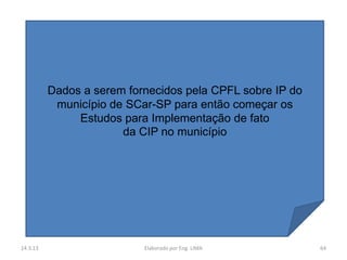 Dados a serem fornecidos pela CPFL sobre IP do
           município de SCar-SP para então começar os
               Estudos para Implementação de fato
                       da CIP no município




14.3.13                    Elaborado por Eng. LIMA         64
 