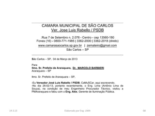 CAMARA MUNICIPAL DE SÃO CARLOS
                     Ver. Jose Luis Rabello / PSDB
                .Rua 7 de Setembro n. 2.078 - Centro - cep 13560-180
              Fones (16) - 0800-771-1985 | 3362-2000 | 3362-2018 (direto)
               www.camarasaocarlos.sp.gov.br | zemateiro@gmaii.com
                                   São Carlos – SP


          São Carlos – SP, 04 de Março de 2013

          Para
          Ilmo. Sr. Prefeito de Araraquara, Dr. MARCELO BARBIERI
          Araraquara – SP

          Ilmo. Sr. Prefeito de Araraquara – SP,

          -Eu Vereador José Luis Rabello / PSDB, CaMuSCar, aqui escrevendo.
          -No dia 26-02-13, portanto recentemente, o Eng. Lima (Antônio Lima de
          Souza), na condição de meu Engenheiro Procurador Técnico, visitou a
          PMAraraquara e falou com o Eng. Alex, Gerente de Iluminação Pública.




14.3.13                               Elaborado por Eng. LIMA                     68
 