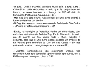 -O Eng. Alex / PMAraq, atendeu muito bem o Eng. Lima /
          CaMuSCar, onde respondeu a tudo que foi perguntado em
          termos de como funciona a cobrança da CIP (Custeio de
          Iluminação Pública) em Araraquara – SP.
          -Mas não deu para o Eng. Alex atender ao Eng. Lima quanto a
          fornecer detalhes por escrito.
          -O Eng. Alex colocou que o assunto é de Prefeito de São Carlos
          - SP para o Prefeito de Araraquara – SP.

          -Então, na condição de Vereador, venho por meio desta, com
          carimbo / assinatura do Prefeito Eng. Paulo Altomani colocando
          um de acordo no final desta carta - oficio, solicitar o
          seguinte, para que o Eng. Lima possa elaborar um Projeto de
          Lei voltado para cobrança da CIP em São Carlos – SP, nos
          moldes do sucesso conseguido por Araraquara – SP :

          ---Quantos consumidores tipo residencial urbano, tipo
          residencial rural, tipo comercial, tipo industrial, tipo outros, etc, a
          PMAraraquara consegue cobrar a CIP.


14.3.13                             Elaborado por Eng. LIMA                         69
 