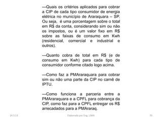 ---Quais os critérios aplicados para cobrar
          a CIP de cada tipo consumidor de energia
          elétrica no município de Araraquara – SP.
          Ou seja, é uma porcentagem sobre o total
          em R$ da conta, considerando sim ou não
          os impostos, ou é um valor fixo em R$
          sobre as faixas de consumo em Kwh
          (residencial, comercial e industrial e
          outros).

          ---Quanto cobra de total em R$ (e de
          consumo em Kwh) para cada tipo de
          consumidor conforme citado logo acima.

          ---Como faz a PMAraraquara para cobrar
          sim ou não uma parte da CIP no carnê de
          IPTU.

          ---Como funciona a parceria entre a
          PMAraraquara e a CPFL para cobrança da
          CIP, como faz para a CPFL entregar os R$
          arrecadados para a PMAraraq.
14.3.13                 Elaborado por Eng. LIMA         70
 