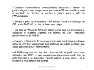---Quantos consumidores eventualmente entraram / entram na
          justiça alegando que não pode ser cobrado a CIP em questão e qual
          o resultado em termos de perdas / ganhos para o lado da
          PMAraraquara.

          ---Porque o povo de Araraquara – SP aceitou / aceita a cobrança de
          CIP desde 2003 até os dias de hoje, sem brigas.

          ---Dá para a PMAraraq fornecer cópias xerox das leis municipais e
          estaduais e federais vigentes em termos de CIP,        mediante
          gerenciamento da ANEEL.

          ---Dá para a PMAraraq fornecer os nomes dos municípios que fazem
          parte da APREC (associação dos prefeitos da região central), que
          estão cobrando a CIP normalmente.

          ---A PMAraraq está sim ou não cobrando pelo aluguel dos postes
          utilizados pela CPFL no solo do município (se está cobrando sim, dá
          para fornecer a lei municipal vigente quanto a este caso – se a
          resposta é não porque não cobra).

14.3.13                           Elaborado por Eng. LIMA                       71
 