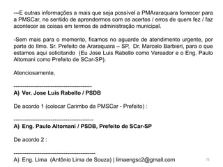 ---E outras informações a mais que seja possível a PMAraraquara fornecer para
a PMSCar, no sentido de aprendermos com os acertos / erros de quem fez / faz
acontecer as coisas em termos de administração municipal.

-Sem mais para o momento, ficamos no aguarde de atendimento urgente, por
parte do Ilmo. Sr. Prefeito de Araraquara – SP, Dr. Marcelo Barbieri, para o que
estamos aqui solicitando (Eu Jose Luis Rabello como Vereador e o Eng. Paulo
Altomani como Prefeito de SCar-SP).

Atenciosamente,

------------------------------------------
A) Ver. Jose Luis Rabello / PSDB

De acordo 1 (colocar Carimbo da PMSCar - Prefeito) :

-------------------------------------------
A) Eng. Paulo Altomani / PSDB, Prefeito de SCar-SP

De acordo 2 :

--------------------------------------------
A) Eng. Lima (Antônio Lima de Souza) | limaengsc2@gmail.com                  72
 