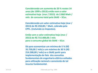 Considerando um aumento de 20 % nestes 14
          anos (de 1999 a 2013) então vem o valor
          estimativo hoje (mar / 2013) de 2.860 Mwh /
          mês de consumo total pelo SAAE – SCar.

          Considerando um valor estimativo hoje (mar /
          2013) de R$ 250,00 / Mwh, cobrado pela
          CPFL. (incluindo os Impostos).

          Então vem o valor estimativo hoje (mar /
          2013) de R$ 715.000,00 / mês
          para o consumo global do SAAE – SCar.

          Dá para economizar um mínimo de 5 % (R$
          35.750,00 / mês) a um máximo de 30 % (R$
          214.500,00 / mês) se o SAAE partir para
          implementação de fato dos conceitos
          fundamentais de engenharia elétrica voltados
          para utilização racional e consciente de tal
          insumo fundamental.

14.3.13                 Elaborado por Eng. LIMA          76
 