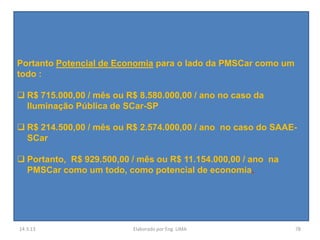 Portanto Potencial de Economia para o lado da PMSCar como um
todo :

 R$ 715.000,00 / mês ou R$ 8.580.000,00 / ano no caso da
  Iluminação Pública de SCar-SP

 R$ 214.500,00 / mês ou R$ 2.574.000,00 / ano no caso do SAAE-
  SCar

 Portanto, R$ 929.500,00 / mês ou R$ 11.154.000,00 / ano na
  PMSCar como um todo, como potencial de economia.




14.3.13                   Elaborado por Eng. LIMA              78
 