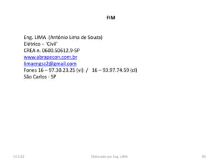 FIM


      Eng. LIMA (Antônio Lima de Souza)
      Elétrico – ‘Civil’
      CREA n. 0600.50612.9-SP
      www.abrapecon.com.br
      limaengsc2@gmail.com
      Fones 16 – 97.30.23.25 (vi) / 16 – 93.97.74.59 (cl)
      São Carlos - SP




14.3.13                             Elaborado por Eng. LIMA   82
 