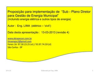Proposição para implementação de “Sub - Plano Diretor
  para Gestão de Energia Municipal”
  (incluindo energia elétrica e outros tipos de energia)

  Autor : Eng. LIMA (elétrico – „civil‟)

  Data desta apresentação : 13-03-2013 (revisão 4)

  www.abrapecon.com.br
  limaengsc2@gmail.com
  Fones 16- 97.30.23.25 (vi) / 93.97.74.59 (cl)
  São Carlos - SP




14.3.13                             Elaborado por Eng. LIMA   1
 