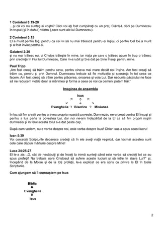 1 Corinteni 6:19-20
…şi că voi nu sunteţi ai voştri? Căci voi aţi fost cumpăraţi cu un preţ. Slăviţi-L deci pe Dumnezeu
în trupul (şi în duhul) vostru (,care sunt ale lui Dumnezeu).

2 Corinteni 5:15
El a murit pentru toţi, pentru ca cei vii să nu mai trăiască pentru ei înşişi, ci pentru Cel Ce a murit
şi a fost înviat pentru ei.

Galateni 2:20
şi nu mai trăiesc eu, ci Cristos trăieşte în mine, iar viaţa pe care o trăiesc acum în trup o trăiesc
prin credinţa în Fiul lui Dumnezeu, Care m-a iubit şi S-a dat pe Sine Însuşi pentru mine.

Paul Tripp
„Am fost creaţi să trăim pentru ceva, pentru cineva mai mare decât noi înşine. Am fost creaţi să
trăim cu, pentru şi prin Domnul. Dumnezeu trebuie să fie motivaţia şi speranţa în tot ceea ce
facem. Am fost creaţi să trăim pentru plăcerea, onoarea şi voia Lui. Dar nebunia păcatului ne face
să ne reducem vieţile doar la mărimea şi forma a ceea ce noi ca oameni putem trăi.”

                                      Imaginea de ansamblu

                                             Isus
                                                 
                                                   
                              Evanghelia  Biserica  Misiunea

În loc să fim creaţi pentru a avea propria noastră poveste, Dumnezeu ne-a creat pentru El Însuşi şi
pentru a lua parte la povestea Lui, dar noi ne-am îndepărtat de la El ca să fim proprii noştri
dumnezei şi în felul acesta totul s-a dat peste cap.

După cum vedem, nu e vorba despre noi, este vorba despre Isus! Chiar Isus a spus acest lucru!

Ioan 5:39
Voi cercetaţi Scripturile deoarece credeţi că în ele aveţi viaţă veşnică, dar tocmai acestea sunt
cele care depun mărturie despre Mine!

Luca 24:25-27
El le-a zis: „O, cât de nesăbuiţi şi de înceţi la inimă sunteţi când este vorba să credeţi tot ce au
spus profeţii! Nu trebuia oare Cristosul să sufere aceste lucruri şi să intre în slava Lui?” şi,
începând de la Moise şi de la toţi profeţii, le-a explicat ce era scris cu privire la El în toate
Scripturile.

Cum ajungem să Îl cunoaştem pe Isus


            Biblia
              
          Evanghelia
              
             Isus




                                                                                                          2
 