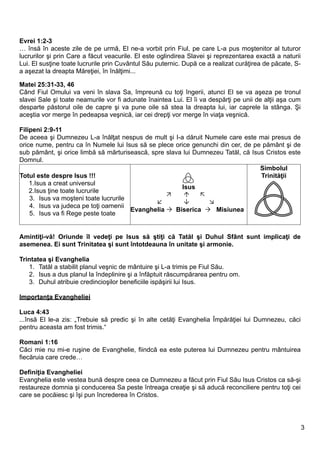Evrei 1:2-3
… însă în aceste zile de pe urmă, El ne-a vorbit prin Fiul, pe care L-a pus moştenitor al tuturor
lucrurilor şi prin Care a făcut veacurile. El este oglindirea Slavei şi reprezentarea exactă a naturii
Lui. El susţine toate lucrurile prin Cuvântul Său puternic. După ce a realizat curăţirea de păcate, S-
a aşezat la dreapta Măreţiei, în înălţimi...

Matei 25:31-33, 46
Când Fiul Omului va veni în slava Sa, împreună cu toţi îngerii, atunci El se va aşeza pe tronul
slavei Sale şi toate neamurile vor fi adunate înaintea Lui. El îi va despărţi pe unii de alţii aşa cum
desparte păstorul oile de capre şi va pune oile să stea la dreapta lui, iar caprele la stânga. Şi
aceştia vor merge în pedeapsa veşnică, iar cei drepţi vor merge în viaţa veşnică.

Filipeni 2:9-11
De aceea şi Dumnezeu L-a înălţat nespus de mult şi I-a dăruit Numele care este mai presus de
orice nume, pentru ca în Numele lui Isus să se plece orice genunchi din cer, de pe pământ şi de
sub pământ, şi orice limbă să mărturisească, spre slava lui Dumnezeu Tatăl, că Isus Cristos este
Domnul.
                                                                                  Simbolul
Totul este despre Isus !!!                                                        Trinităţii
    1.Isus a creat universul
                                                       Isus
    2.Isus ţine toate lucrurile
                                                            
    3. Isus va moşteni toate lucrurile
                                                              
    4. Isus va judeca pe toţi oamenii
                                       Evanghelia  Biserica  Misiunea
    5. Isus va fi Rege peste toate


Amintiţi-vă! Oriunde îl vedeţi pe Isus să ştiţi că Tatăl şi Duhul Sfânt sunt implicaţi de
asemenea. Ei sunt Trinitatea şi sunt întotdeauna în unitate şi armonie.

Trintatea şi Evanghelia
   1. Tatăl a stabilit planul veşnic de mântuire şi L-a trimis pe Fiul Său.
   2. Isus a dus planul la îndeplinire şi a înfăptuit răscumpărarea pentru om.
   3. Duhul atribuie credincioşilor beneficiile ispăşirii lui Isus.

Importanţa Evangheliei

Luca 4:43
...însă El le-a zis: „Trebuie să predic şi în alte cetăţi Evanghelia Împărăţiei lui Dumnezeu, căci
pentru aceasta am fost trimis.“

Romani 1:16
Căci mie nu mi-e ruşine de Evanghelie, fiindcă ea este puterea lui Dumnezeu pentru mântuirea
fiecăruia care crede…

Definiţia Evangheliei
Evanghelia este vestea bună despre ceea ce Dumnezeu a făcut prin Fiul Său Isus Cristos ca să-şi
restaureze domnia şi conducerea Sa peste întreaga creaţie şi să aducă reconciliere pentru toţi cei
care se pocăiesc şi îşi pun încrederea în Cristos.




                                                                                                         3
 