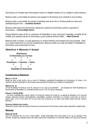 Dumnezeu ca Trinitate este îndrumătorul nostru în relaţiile noastre unii cu ceilalţi în cadrul bisericii.

Biserica este o comunitate de oameni care aparţin lui Dumnezeu prin credinţa în Isus Cristos.

Biserica este o comunitate de oameni imperfecţi care se ţin de un Cristos perfect şi care sunt
perfecţionaţi prin har. -- Jonathan Dodson

Biserica este poporul lui Dumnezeu salvat prin puterea lui Dumnezeu pentru scopurile lui
Dumnezeu. -- Comunităţile Soma

Scopul Bisericii este să fie un avanpost al Împărăţiei lui Isus care face împărăţia invizibilă să fie
vizibilă, prin puterea harului lui Dumnezeu şi prin puterea Duhului Sfânt. -- Mark Driscoll

Biserica este o lumină, un oraş aşezat pe un munte înaintea unei întregii lumi care priveşte. Este
ca o casă model dintr-un anume compartiment. Biserica arată cum este să trăieşti în Împărăţia lui
Dumnezeu sub conducerea lui Isus.

Obiectivul  Misiunea  Scopul
            Glorificarea
    lui Dumnezeu şi a lui Isus
                       
                         
 Proclamare  Ucenicie  Iubire
                          
                       
      Împărăţia lui Dumnezeu


Fundamentul şi Obiectivul
Marcu 1:14-15
După ce Ioan a fost închis, Isus a venit în Galileea, predicând Evanghelia lui Dumnezeu. El zicea: „S-a
împlinit vremea! Împărăţia lui Dumnezeu este aproape! Pocăiţi-vă şi credeţi în Evanghelie!“

Matei 6:10, 33
10 vie Împărăţia Ta facă-se voia Ta, precum în cer, aşa şi pe pământ! … 33 Căutaţi mai întâi Împărăţia (lui
Dumnezeu) şi dreptatea Lui, şi toate aceste lucruri vi se vor da pe deasupra.

Efeseni 1:20-22 (NTR)
…pe care a desfăşurat-o atunci când L-a înviat pe Cristos din morţi şi L-a aşezat la dreapta Lui în locurile
cereşti, deasupra tuturor conducătorilor, autorităţilor, puterilor, domniilor şi a oricărui nume dat, nu doar în
acest veac, ci şi în cel viitor. El I-a pus totul sub picioare şi L-a făcut cap peste toate lucrurile, pentru
Biserică,

Sumarul obiectivului nostru
Obiectivul nostru este să aducem domnia şi conducerea lui Dumnezeu peste toate aspectele creaţiei Sale.

Misiunea

Matei 28:18-20
Isus S-a apropiat de ei şi le-a vorbit astfel: „Toată autoritatea Mi-a fost dată în cer şi pe pământ. Prin
urmare, duceţi-vă şi faceţi ucenici din toate neamurile, botezându-i în Numele Tatălui, al Fiului şi al Duhului

                                                                                                                   5
 