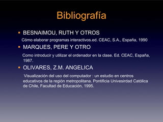 Bibliografía
BESNAIMOU, RUTH Y OTROS
Cómo elaborar programas interactivos.ed. CEAC, S.A., España, 1990
MARQUES, PERE Y OTRO
Como introducir y utilizar el ordenador en la clase. Ed. CEAC, España,
1987.
OLIVARES, Z.M. ANGELICA
Visualización del uso del computador : un estudio en centros
educativos de la región metropolitana. Pontificia Univesirdad Católica
de Chile, Facultad de Educación, 1995.
 