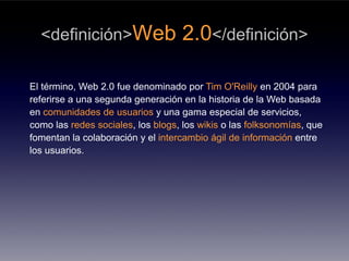<definición>Web                  2.0</definición>

El término, Web 2.0 fue denominado por Tim O'Reilly en 2004 para
referirse a una segunda generación en la historia de la Web basada
en comunidades de usuarios y una gama especial de servicios,
como las redes sociales, los blogs, los wikis o las folksonomías, que
fomentan la colaboración y el intercambio ágil de información entre
los usuarios.
 