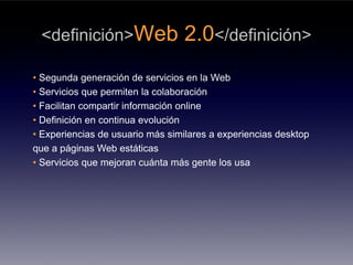 <definición>Web                  2.0</definición>
• Segunda generación de servicios en la Web
• Servicios que permiten la colaboración
• Facilitan compartir información online
• Definición en continua evolución
• Experiencias de usuario más similares a experiencias desktop
que a páginas Web estáticas
• Servicios que mejoran cuánta más gente los usa
 