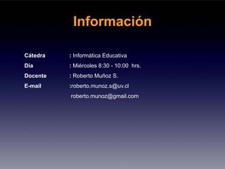 Información

Cátedra   : Informática Educativa
Día       : Miércoles 8:30 - 10:00 hrs.
Docente   : Roberto Muñoz S.
E-mail    :roberto.munoz.s@uv.cl
          roberto.munoz@gmail.com
 