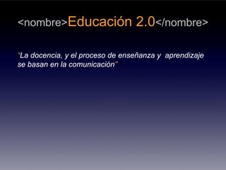 <nombre>Educación                2.0</nombre>

“La docencia, y el proceso de enseñanza y aprendizaje
se basan en la comunicación”
 