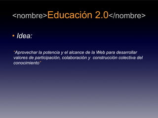 <nombre>Educación                         2.0</nombre>

• Idea:

“Aprovechar la potencia y el alcance de la Web para desarrollar
valores de participación, colaboración y construcción colectiva del
conocimiento”
 