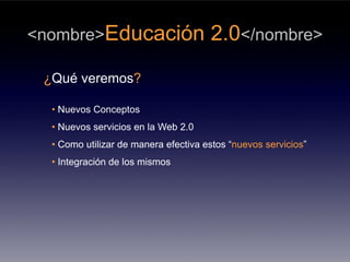 <nombre>Educación                     2.0</nombre>
 ¿Qué veremos?

  • Nuevos Conceptos
  • Nuevos servicios en la Web 2.0
  • Como utilizar de manera efectiva estos “nuevos servicios”
  • Integración de los mismos
 