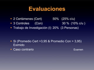 Evaluaciones
2 Certámenes (Cert)          50% (25% c/u)
3 Controles    (Con)              30 % (10% c/u )
Trabajo de Investigación (I) 20% (3 Personas)



Si (Promedio Cert >3,95 & Promedio Con > 3,95)
Eximido
Caso contrario                          Examen
 