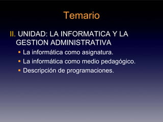 Temario
II. UNIDAD: LA INFORMATICA Y LA
   GESTION ADMINISTRATIVA
   La informática como asignatura.
   La informática como medio pedagógico.
   Descripción de programaciones.
 