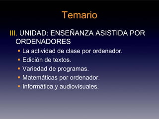 Temario
III. UNIDAD: ENSEÑANZA ASISTIDA POR
   ORDENADORES
   La actividad de clase por ordenador.
   Edición de textos.
   Variedad de programas.
   Matemáticas por ordenador.
   Informática y audiovisuales.
 