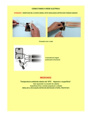 CONECTANDO À REDE ELÉTRICA:

ATENÇÃO!! VERIFICAR SE A CHAVE GERAL ESTÁ DESLIGADA ANTES DOS PASSOS ABAIXO:




                             Conexão com a rede




                                    A tomada de origem
                                    continuará a funcionar




                               IMPORTANTE:

       Temperatura ambiente abaixo de 18ºC: Aquecer a superfície!
                      Usar aquecedor ou secador de cabelos
                   Superfícies frias e úmidas prejudicam a adesão
         SIMULAR A APLICAÇÃO ANTES DE DESTACAR O PAPEL PROTETOR !
 