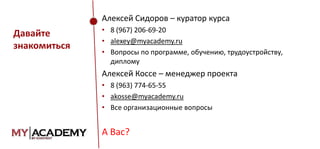 Алексей Сидоров – куратор курса

Давайте
знакомиться

• 8 (967) 206-69-20
• alexey@myacademy.ru
• Вопросы по программе, обучению, трудоустройству,
диплому

Алексей Коссе – менеджер проекта
• 8 (963) 774-65-55
• akosse@myacademy.ru
• Все организационные вопросы

А Вас?

 