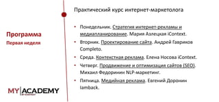Практический курс интернет-маркетолога

Программа
Первая неделя

• Понедельник. Стратегия интернет-рекламы и
медиапланирование. Мария Азлецкая iContext.
• Вторник. Проектирование сайта. Андрей Гавриков
Completo.
• Среда. Контекстная реклама. Елена Носова iContext.
• Четверг. Продвижение и оптимизация сайтов (SEO).
Михаил Федоринин NLP-маркетинг.
• Пятница. Медийная реклама. Евгений Доронин
Iamback.

 