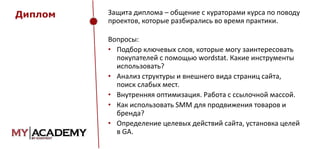 Диплом

Защита диплома – общение с кураторами курса по поводу
проектов, которые разбирались во время практики.

Вопросы:
• Подбор ключевых слов, которые могу заинтересовать
покупателей с помощью wordstat. Какие инструменты
использовать?
• Анализ структуры и внешнего вида страниц сайта,
поиск слабых мест.
• Внутренняя оптимизация. Работа с ссылочной массой.
• Как использовать SMM для продвижения товаров и
бренда?
• Определение целевых действий сайта, установка целей
в GA.

 