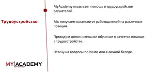 MyAcademy оказывает помощь в трудоустройстве
слушателей.
Трудоустройство

Мы получаем вакансии от работодателей на различные
позиции.
Проводим дополнительное обучение в качестве помощи
в трудоустройстве.

Отвечу на вопросы по почте или в личной беседе.

 