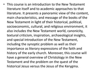 • This course is an introduction to the New Testament
literature itself and to academic approaches to that
literature. It presents a panoramic view of the content,
main characteristics, and message of the books of the
New Testament in light of their historical, political,
socioeconomic, cultural, and religious environment, it
also includes the New Testament world, canonicity,
textural criticism, inspiration, archaeological insights,
and special introduction of the New Testament,
including the synoptic problem as well as their
importance as literary expressions of the faith and
history of the early church. Moreover, this course will
have a general overview of Christology in the New
Testament and the problem on the quest of the
historical Jesus versus the Jesus of the Kerygma.
 