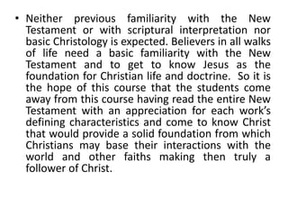 • Neither previous familiarity with the New
Testament or with scriptural interpretation nor
basic Christology is expected. Believers in all walks
of life need a basic familiarity with the New
Testament and to get to know Jesus as the
foundation for Christian life and doctrine. So it is
the hope of this course that the students come
away from this course having read the entire New
Testament with an appreciation for each work’s
defining characteristics and come to know Christ
that would provide a solid foundation from which
Christians may base their interactions with the
world and other faiths making then truly a
follower of Christ.
 