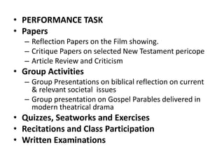 • PERFORMANCE TASK
• Papers
– Reflection Papers on the Film showing.
– Critique Papers on selected New Testament pericope
– Article Review and Criticism
• Group Activities
– Group Presentations on biblical reflection on current
& relevant societal issues
– Group presentation on Gospel Parables delivered in
modern theatrical drama
• Quizzes, Seatworks and Exercises
• Recitations and Class Participation
• Written Examinations
 