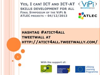 YES, I CAN! ICT AND ICT-AT
SKILLS DEVELOPMENT FOR ALL
FINAL SYMPOSIUM OF THE VIPI &
ATLEC PROJECTS – 04/12/2013

HASHTAG

#ATICT4ALL

TWEETWALL AT
HTTP://ATICT4ALL.TWEETWALLY.COM/

1

With the support of:

 