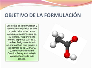 El objetivo de la formulación y nomenclatura química es que a partir del nombre de un compuesto sepamos cual es su fórmula, y a partir de la fórmula sepamos cual es su nombre. Antiguamente esto no era tan fácil, pero gracias a las normas de la I.U.P.A.C. (Unión Internacional de Química Pura y Aplicada) la formulación resulta más sencilla. 