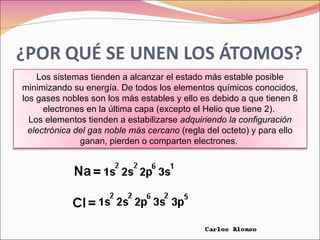 Los sistemas tienden a alcanzar el estado más estable posible minimizando su energía. De todos los elementos químicos conocidos, los gases nobles son los más estables y ello es debido a que tienen 8 electrones en la última capa (excepto el Helio que tiene 2).  Los elementos tienden a estabilizarse  adquiriendo la configuración electrónica del gas noble más cercano  (regla del octeto) y para ello ganan, pierden o comparten electrones.  