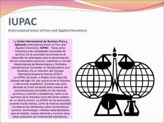 La  Unión Internacional de Química Pura y Aplicada  ( International Union of Pure and Applied Chemistry ),  IUPAC  . Tiene como miembros a las sociedades nacionales de química. Es la autoridad reconocida en el desarrollo de estándares para la denominación de los compuestos químicos, mediante su Comité Interdivisional de Nomenclatura y Símbolos ( Interdivisional Commitée on Nomenclature and Symbols ). Es un miembro del Consejo Internacional para la Ciencia (ICSU). La IUPAC se fundó, a finales de la segunda década del siglo XX, por químicos de la industria y del mundo académico. Durante casi ocho décadas la Unión ha tenido éxito creando las comunicaciones mundiales en las ciencias químicas y uniendo a académicos, tanto a los químicos de la industria como del sector público, en un idioma común. La IUPAC se ha reconocido, durante mucho tiempo, como la máxima autoridad mundial en las decisiones sobre nomenclatura química, terminología, métodos estandarizados para la medida, masas atómicas y muchos otros datos evaluados de fundamental importancia.  