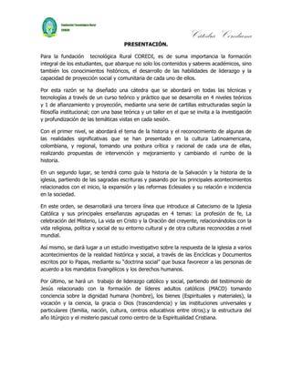 Cátedra Corediana
                                      PRESENTACIÓN.

Para la fundación tecnológica Rural COREDI, es de suma importancia la formación
integral de los estudiantes, que abarque no solo los contenidos y saberes académicos, sino
también los conocimientos históricos, el desarrollo de las habilidades de liderazgo y la
capacidad de proyección social y comunitaria de cada uno de ellos.

Por esta razón se ha diseñado una cátedra que se abordará en todas las técnicas y
tecnologías a través de un curso teórico y práctico que se desarrolla en 4 niveles teóricos
y 1 de afianzamiento y proyección, mediante una serie de cartillas estructuradas según la
filosofía institucional; con una base teórica y un taller en el que se invita a la investigación
y profundización de las temáticas vistas en cada sesión.

Con el primer nivel, se abordará el tema de la historia y el reconocimiento de algunas de
las realidades significativas que se han presentado en la cultura Latinoamericana,
colombiana, y regional, tomando una postura crítica y racional de cada una de ellas,
realizando propuestas de intervención y mejoramiento y cambiando el rumbo de la
historia.

En un segundo lugar, se tendrá como guía la historia de la Salvación y la historia de la
iglesia, partiendo de las sagradas escrituras y pasando por los principales acontecimientos
relacionados con el inicio, la expansión y las reformas Eclesiales y su relación e incidencia
en la sociedad.

En este orden, se desarrollará una tercera línea que introduce al Catecismo de la Iglesia
Católica y sus principales enseñanzas agrupadas en 4 temas: La profesión de fe, La
celebración del Misterio, La vida en Cristo y la Oración del creyente, relacionándolos con la
vida religiosa, política y social de su entorno cultural y de otra culturas reconocidas a nivel
mundial.

Así mismo, se dará lugar a un estudio investigativo sobre la respuesta de la iglesia a varios
acontecimientos de la realidad histórica y social, a través de las Encíclicas y Documentos
escritos por lo Papas, mediante su “doctrina social” que busca favorecer a las personas de
acuerdo a los mandatos Evangélicos y los derechos humanos.

Por último, se hará un trabajo de liderazgo católico y social, partiendo del testimonio de
Jesús relacionado con la formación de líderes adultos católicos (MACO) tomando
conciencia sobre la dignidad humana (hombre), los bienes (Espirituales y materiales), la
vocación y la ciencia, la gracia o Dios (trascendencia) y las instituciones universales y
particulares (familia, nación, cultura, centros educativos entre otros).y la estructura del
año litúrgico y el misterio pascual como centro de la Espiritualidad Cristiana.
 