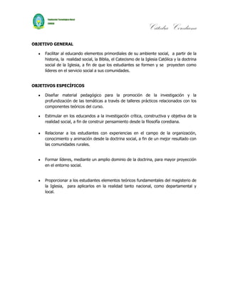 Cátedra Corediana
OBJETIVO GENERAL

     Facilitar al educando elementos primordiales de su ambiente social, a partir de la
     historia, la realidad social, la Biblia, el Catecismo de la Iglesia Católica y la doctrina
     social de la Iglesia, a fin de que los estudiantes se formen y se proyecten como
     líderes en el servicio social a sus comunidades.


OBJETIVOS ESPECÍFICOS

     Diseñar material pedagógico para la promoción de la investigación y la
     profundización de las temáticas a través de talleres prácticos relacionados con los
     componentes teóricos del curso.

     Estimular en los educandos a la investigación crítica, constructiva y objetiva de la
     realidad social, a fin de construir pensamiento desde la filosofía corediana.

     Relacionar a los estudiantes con experiencias en el campo de la organización,
     conocimiento y animación desde la doctrina social, a fin de un mejor resultado con
     las comunidades rurales.


     Formar líderes, mediante un amplio dominio de la doctrina, para mayor proyección
     en el entorno social.


     Proporcionar a los estudiantes elementos teóricos fundamentales del magisterio de
     la Iglesia, para aplicarlos en la realidad tanto nacional, como departamental y
     local.
 