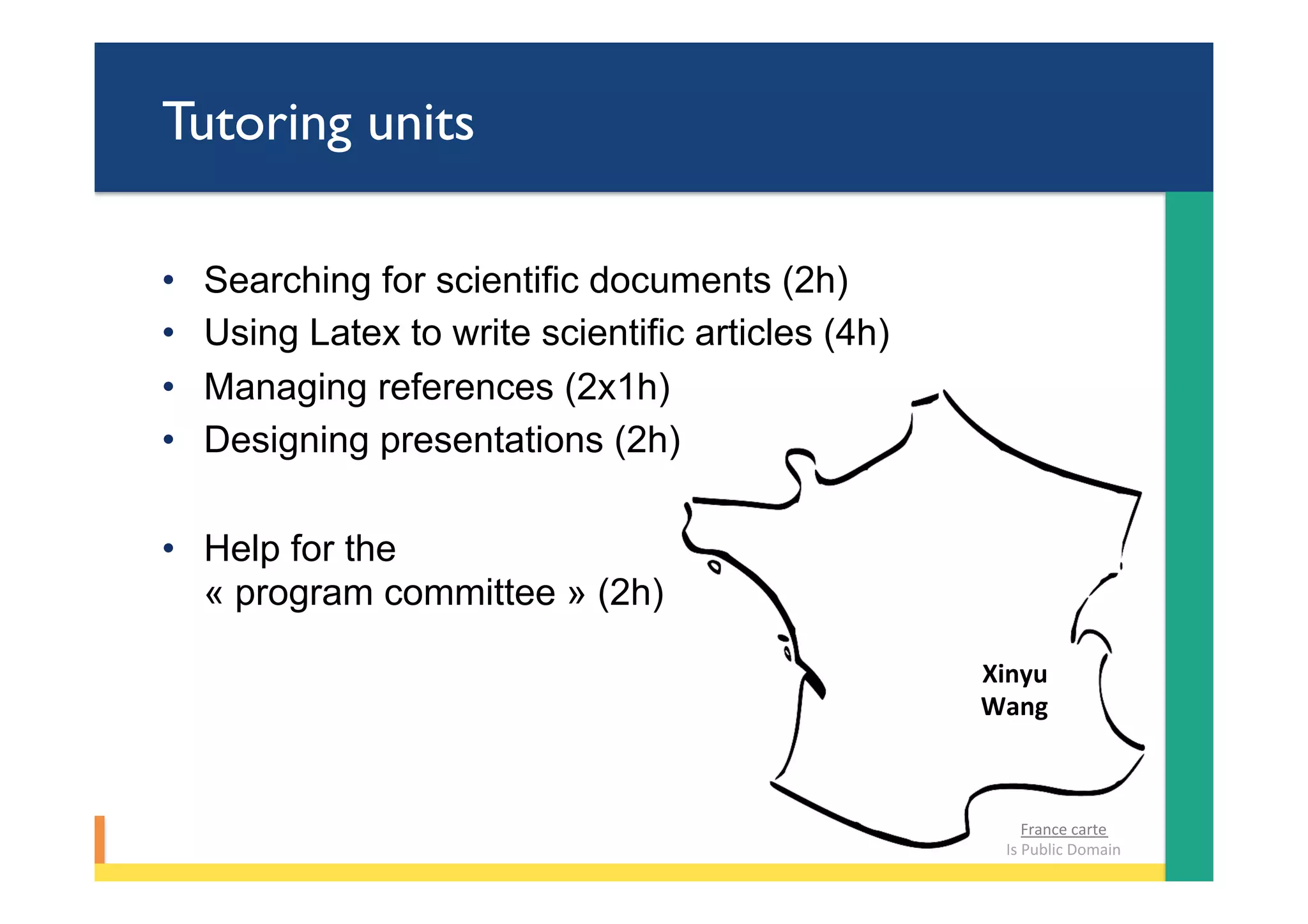 Tutoring units
•  Searching for scientific documents (2h)
•  Using Latex to write scientific articles (4h)
•  Managing references (2x1h)
•  Designing presentations (2h)
•  Help for the
« program committee » (2h)
Xinyu		
Wang	
France	carte		
Is	Public	Domain	
 