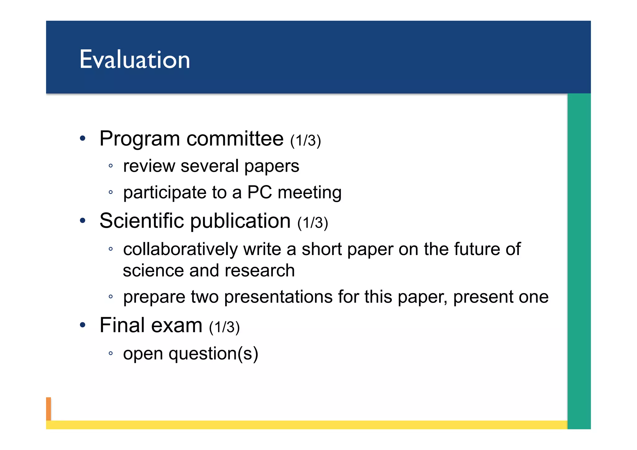 Evaluation
•  Program committee (1/3)
◦  review several papers
◦  participate to a PC meeting
•  Scientific publication (1/3)
◦  collaboratively write a short paper on the future of
science and research
◦  prepare two presentations for this paper, present one
•  Final exam (1/3)
◦  open question(s)
 