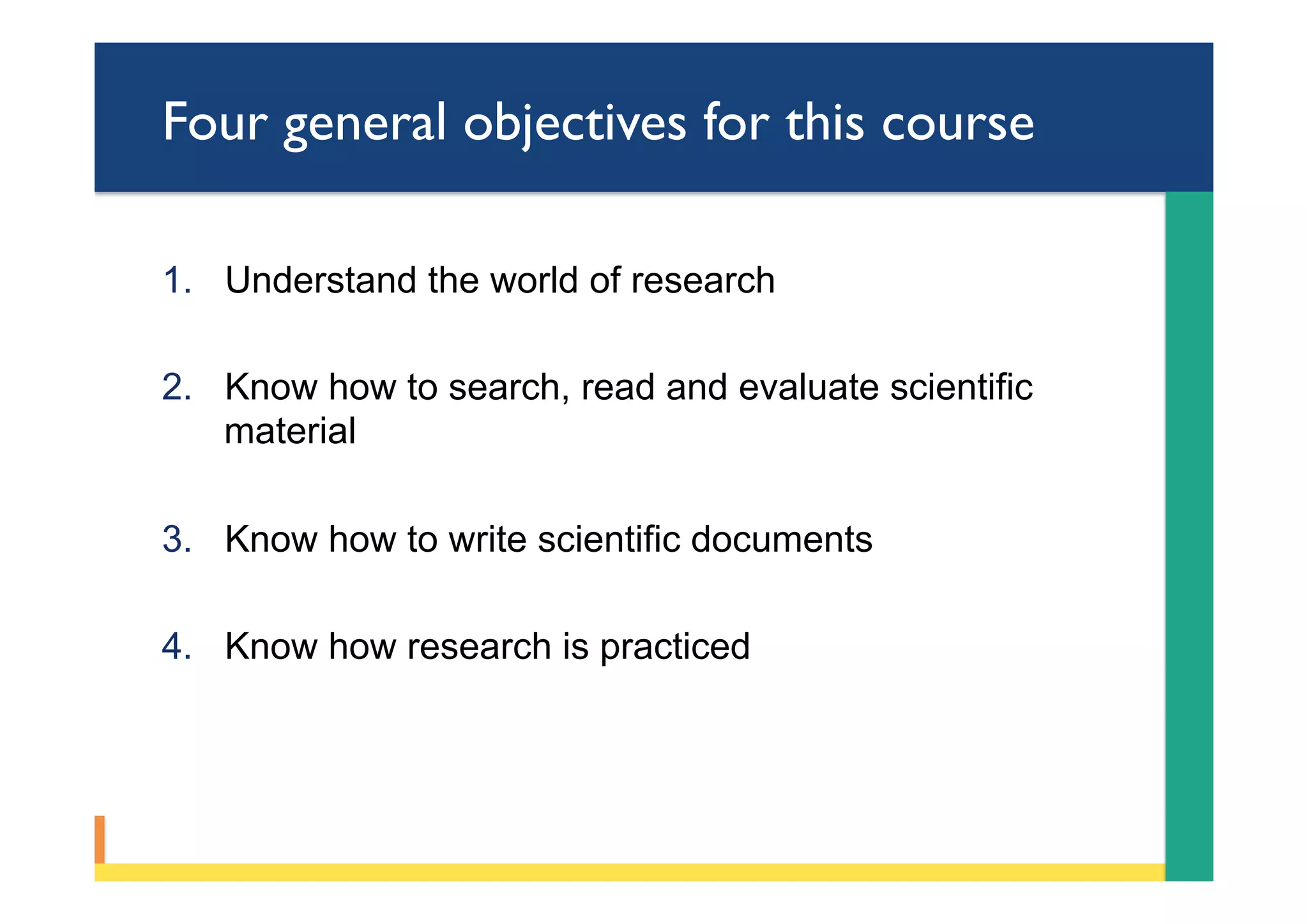 Four general objectives for this course
1.  Understand the world of research
2.  Know how to search, read and evaluate scientific
material
3.  Know how to write scientific documents
4.  Know how research is practiced
 