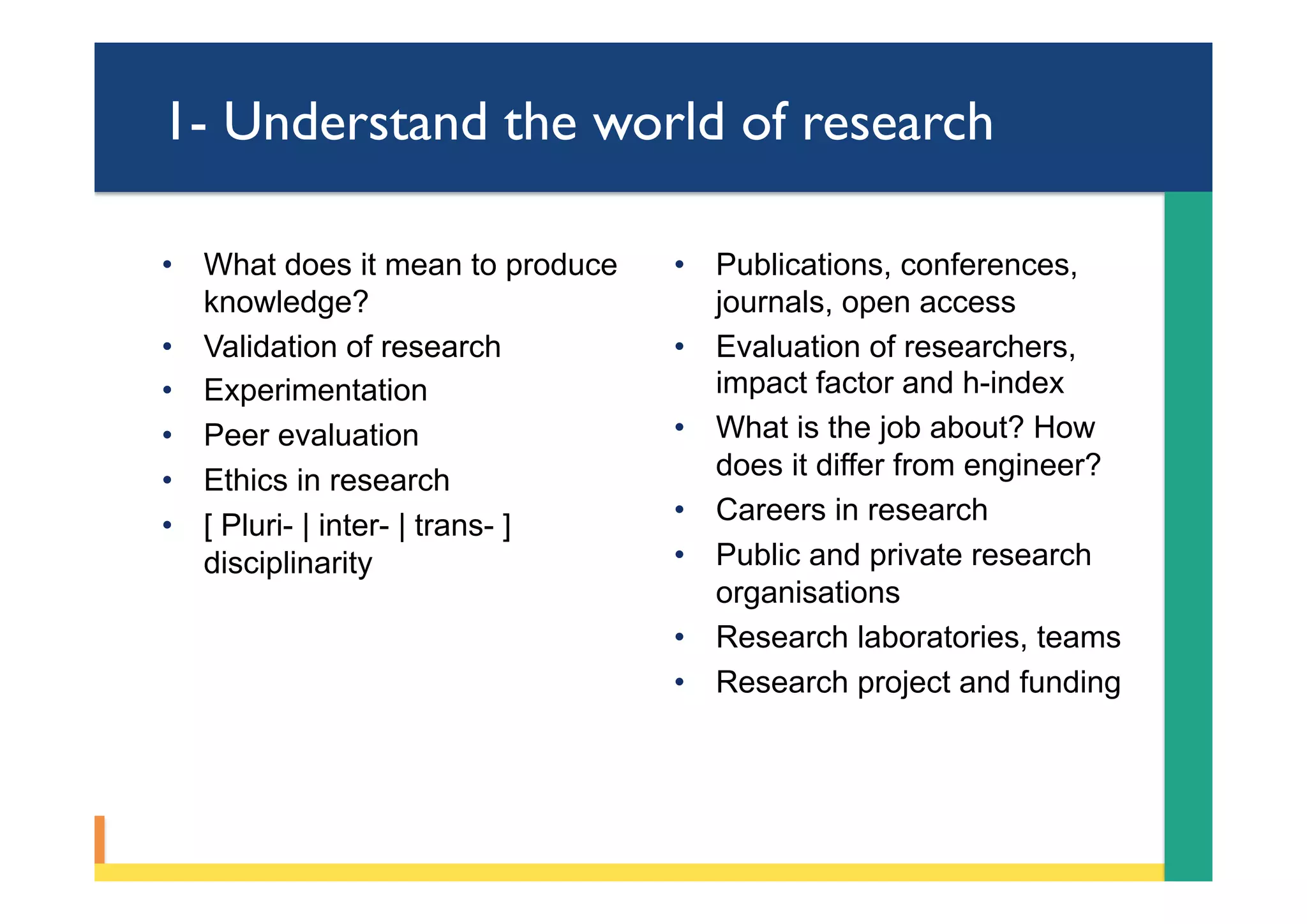 1- Understand the world of research
•  What does it mean to produce
knowledge?
•  Validation of research
•  Experimentation
•  Peer evaluation
•  Ethics in research
•  [ Pluri- | inter- | trans- ]
disciplinarity
•  Publications, conferences,
journals, open access
•  Evaluation of researchers,
impact factor and h-index
•  What is the job about? How
does it differ from engineer?
•  Careers in research
•  Public and private research
organisations
•  Research laboratories, teams
•  Research project and funding
 